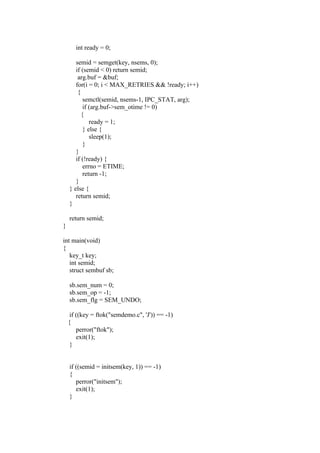 int ready = 0;

       semid = semget(key, nsems, 0);
       if (semid < 0) return semid;
        arg.buf = &buf;
       for(i = 0; i < MAX_RETRIES && !ready; i++)
        {
           semctl(semid, nsems-1, IPC_STAT, arg);
           if (arg.buf->sem_otime != 0)
          {
              ready = 1;
           } else {
              sleep(1);
           }
       }
       if (!ready) {
           errno = ETIME;
           return -1;
       }
    } else {
       return semid;
    }

    return semid;
}

int main(void)
{
   key_t key;
   int semid;
   struct sembuf sb;

    sb.sem_num = 0;
    sb.sem_op = -1;
    sb.sem_flg = SEM_UNDO;

     if ((key = ftok("semdemo.c", 'J')) == -1)
    {
        perror("ftok");
        exit(1);
     }


    if ((semid = initsem(key, 1)) == -1)
    {
       perror("initsem");
       exit(1);
    }
 