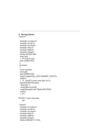 d) Message Queues
/*server*/

  #include<sys/types.h>
  #include<sys/ipc.h>
  #include<sys/msg.h>
  #include<stdio.h>
  #include<stdlib.h>
  #include<string.h>
  #define BUFSZ 4096
  struct msg
  { 10 long int type;
  char text[BUFSZ];
 };
 int main()
 {
  struct msg data;
  int msgid;
  char buff[BUFSZ];
  msgid=msgget((key_t)4321,0666|IPC_CREAT);
  while(1)
  { 21 printf("n enter some data:nn");
  fgets(buff,BUFSZ,stdin);
    data.type=1;
   strcpy(data.text,buff);
   msgsnd(msgid,(void *)&data,BUFSZ,0);
   exit(1);
  } 28 }

OUTPUT: enter some data
   hai

/*client*/
 #include<sys/types.h>
 #include<sys/ipc.h>
 #include<sys/msg.h>
 #include<stdio.h>
 #include<stdlib.h>
 #include<string.h>
 #define MSGKEY1 4321L
 