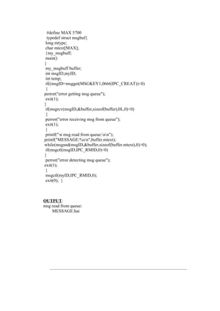 #define MAX 5700
  typedef struct msgbuf{
 long mtype;
 char mtext[MAX];
 }my_msgbuff;
 main()
{
 my_msgbuff buffer;
 int msgID,myID;
 int temp;
 if((msgID=msgget(MSGKEY1,0666|IPC_CREAT))<0)
 {
perror("error getting msg queue");
 exit(1);
}
 if(msgrcv(msgID,&buffer,sizeof(buffer),0L,0)<0)
 {
 perror("error receiving msg from queue");
 exit(1);
 }
 printf("n msg read from queue:nn");
printf("MESSAGE:%sn",buffer.mtext);
while(msgsnd(msgID,&buffer,sizeof(buffer.mtext),0)>0);
 if(msgctl(msgID,IPC_RMID,0)<0)
{
 perror("error detecting msg queue");
exit(1);
 }
 msgctl(myID,IPC_RMID,0);
 exit(0); }



OUTPUT:
msg read from queue:
    MESSAGE:hai
 