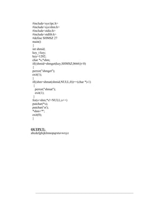 #include<sys/ipc.h>
 #include<sys/shm.h>
 #include<stdio.h>
 #include<stdlib.h>
 #define SHMSZ 27
 main()
 {
 int shmid;
 key_t key;
 key=1202;
 char *s,*shm;
 if((shmid=shmget(key,SHMSZ,0666))<0)
 {
 perror("shmget");
 exit(1);
 }
 if((shm=shmat(shmid,NULL,0))==(char *)-1)
  {
    perror("shmat");
    exit(1);
  }
 for(s=shm;*s!=NULL;s++)
 putchar(*s);
 putchar('n');
 *shm='*';
 exit(0);
 }


OUTPUT:
abcdefghijklmnopqrstuvwxyz
 