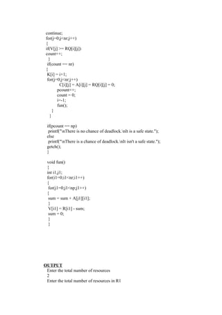 continue;
 for(j=0;j<nr;j++)
 {
 if(V[j] >= RQ[i][j])
 count++;
   }
  if(count == nr)
 {
  K[i] = i+1;
  for(j=0;j<nr;j++)
         C[i][j] = A[i][j] = RQ[i][j] = 0;
        pcount++;
        count = 0;
        i=-1;
        fun();
      }
    }

 if(pcount == np)
  printf("nThere is no chance of deadlock.nIt is a safe state.");
 else
  printf("nThere is a chance of deadlock.nIt isn't a safe state.");
 getch();
 }

 void fun()
 {
 int i1,j1;
 for(i1=0;i1<nr;i1++)
 {
  for(j1=0;j1<np;j1++)
 {
  sum = sum + A[j1][i1];
  }
  V[i1] = R[i1] - sum;
  sum = 0;
  }
  }




OUTPUT
 Enter the total number of resources
 2
 Enter the total number of resources in R1
 