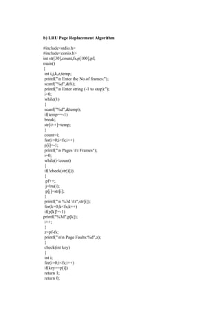 b) LRU Page Replacement Algorithm

#include<stdio.h>
#include<conio.h>
int str[30],count,fs,p[100],pf;
main()
{
 int i,j,k,z,temp;
 printf("n Enter the No.of frames:");
 scanf("%d",&fs);
 printf("n Enter string (-1 to stop):");
 i=0;
 while(1)
 {
 scanf("%d",&temp);
 if(temp==-1)
 break;
 str[i++]=temp;
 }
 count=i;
 for(i=0;i<fs;i++)
 p[i]=-1;
 printf("n Pages tt Frames");
 i=0;
 while(i<count)
 {
 if(!check(str[i]))
 {
  pf++;
  j=lru(i);
  p[j]=str[i];
 }
 printf("n %3d tt",str[i]);
 for(k=0;k<fs;k++)
 if(p[k]!=-1)
printf("%3d",p[k]);
 i++;
 }
 z=pf-fs;
 printf("nn Page Faults:%d",z);
 }
 check(int key)
 {
 int i;
 for(i=0;i<fs;i++)
 if(key==p[i])
 return 1;
 return 0;
 