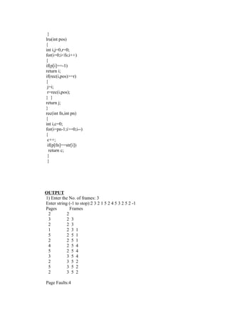 }
lru(int pos)
{
int i,j=0,r=0;
for(i=0;i<fs;i++)
{
if(p[i]==-1)
return i;
if(rec(i,pos)>=r)
{
 j=i;
 r=rec(i,pos);
} }
return j;
}
rec(int fn,int pn)
{
int i,c=0;
for(i=pn-1;i>=0;i--)
{
 c++;
 if(p[fn]==str[i])
  return c;
 }
 }




OUTPUT
1) Enter the No. of frames: 3
Enter string (-1 to stop):2 3 2 1 5 2 4 5 3 2 5 2 -1
Pages         Frames
 2          2
 3          2 3
 2          2 3
 1          2 3 1
 5          2 5 1
 2          2 5 1
 4          2 5 4
 5          2 5 4
 3          3 5 4
 2          3 5 2
 5          3 5 2
 2          3 5 2

Page Faults:4
 