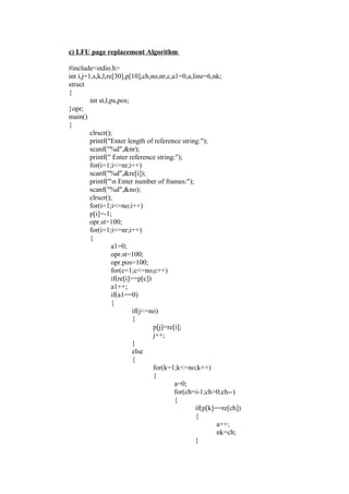 c) LFU page replacement Algorithm

#include<stdio.h>
int i,j=1,s,k,l,re[30],p[10],ch,no,nr,c,a1=0,a,line=6,nk;
struct
{
         int st,l,ps,pos;
}opr;
main()
{
         clrscr();
         printf("Enter length of reference string:");
         scanf("%d",&nr);
         printf(" Enter reference string:");
         for(i=1;i<=nr;i++)
         scanf("%d",&re[i]);
         printf("n Enter number of frames:");
         scanf("%d",&no);
         clrscr();
         for(i=1;i<=no;i++)
         p[i]=-1;
         opr.st=100;
         for(i=1;i<=nr;i++)
         {
                  a1=0;
                  opr.st=100;
                  opr.pos=100;
                  for(c=1;c<=no;c++)
                  if(re[i]==p[c])
                  a1++;
                  if(a1==0)
                  {
                           if(j<=no)
                           {
                                  p[j]=re[i];
                                  j++;
                           }
                           else
                           {
                                  for(k=1;k<=no;k++)
                                  {
                                          a=0;
                                          for(ch=i-1;ch>0;ch--)
                                          {
                                                 if(p[k]==re[ch])
                                                 {
                                                         a++;
                                                         nk=ch;
                                                 }
 