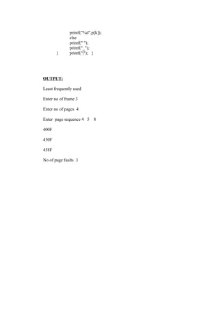 printf("%d",p[k]);
              else
              printf(" ");
              printf("_");
       }      printf("|"); }




OUTPUT:

Least frequently used

Enter no of frame 3

Enter no of pages 4

Enter page sequence 4 5    8

400F

450F

458F

No of page faults 3
 