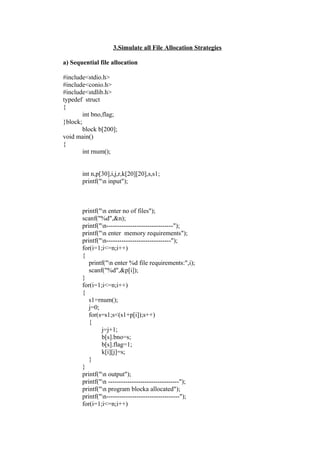 3.Simulate all File Allocation Strategies

a) Sequential file allocation

#include<stdio.h>
#include<conio.h>
#include<stdlib.h>
typedef struct
{
        int bno,flag;
}block;
        block b[200];
void main()
{
        int rnum();


       int n,p[30],i,j,r,k[20][20],s,s1;
       printf("n input");



       printf("n enter no of files");
       scanf("%d",&n);
       printf("n-------------------------------");
       printf("n enter memory requirements");
       printf("n------------------------------");
       for(i=1;i<=n;i++)
       {
          printf("n enter %d file requirements:",i);
          scanf("%d",&p[i]);
       }
       for(i=1;i<=n;i++)
       {
          s1=rnum();
          j=0;
          for(s=s1;s<(s1+p[i]);s++)
          {
               j=j+1;
               b[s].bno=s;
               b[s].flag=1;
               k[i][j]=s;
          }
       }
       printf("n output");
       printf("n ---------------------------------");
       printf("n program blocka allocated");
       printf("n----------------------------------");
       for(i=1;i<=n;i++)
 