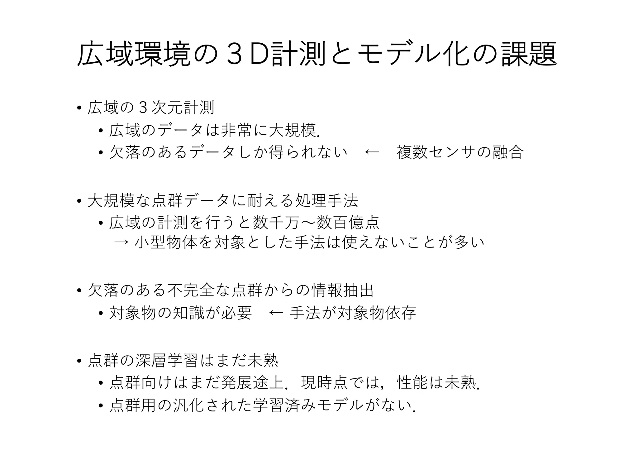広域環境の３D計測とモデル化の課題
• 広域の３次元計測
• 広域のデータは⾮常に⼤規模．
• ⽋落のあるデータしか得られない ← 複数センサの融合
• ⼤規模な点群データに耐える処理⼿法
• 広域の計測を⾏うと数千万〜数百億点
→ ⼩型物体を対象とした⼿法は使えないことが多い
• ⽋落のある不完全な点群からの情報抽出
• 対象物の知識が必要 ← ⼿法が対象物依存
• 点群の深層学習はまだ未熟
• 点群向けはまだ発展途上．現時点では，性能は未熟．
• 点群⽤の汎化された学習済みモデルがない．
 