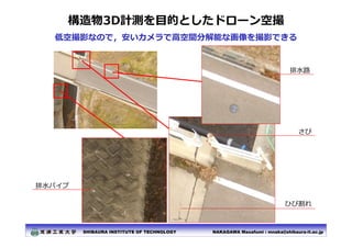 NAKAGAWA Masafumi : mnaka@shibaura-it.ac.jp
SHIBAURA INSTITUTE OF TECHNOLOGY
構造物3D計測を⽬的としたドローン空撮
低空撮影なので，安いカメラで⾼空間分解能な画像を撮...