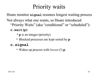 Priority waits Hoare monitor  signal  resumes longest waiting process Not always what one wants, so Hoare introduced “Priority Waits” (aka “conditional” or “scheduled”): c.wait(p) p  is an integer (priority) Blocked processes are kept sorted by  p   c.signal Wakes up process with  lowest  (!)  p 