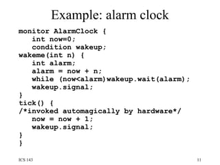 Example: alarm clock monitor AlarmClock {  int now=0;  condition wakeup;  wakeme(int n) {  int alarm;  alarm = now + n;  while (now<alarm)wakeup.wait(alarm);  wakeup.signal;  }  tick() { /*invoked automagically by hardware*/ now = now + 1;  wakeup.signal;  } }  