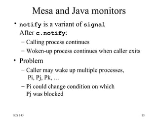 Mesa and Java monitors notify  is a variant of  signal After  c.notify : Calling process continues Woken-up process continues when caller exits Problem Caller may wake up multiple processes,  Pi, Pj, Pk, … Pi could change condition on which Pj was blocked 