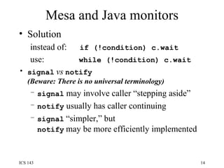 Mesa and Java monitors Solution instead of:  if (!condition) c.wait use:  while (!condition) c.wait signal   vs   notify (Beware: There is no universal terminology) signal  may involve caller “stepping aside” notify  usually has caller continuing signal   “simpler,” but   notify   may be more efficiently implemented 