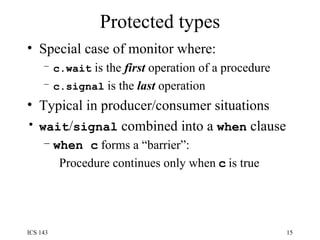 Protected types Special case of monitor where: c.wait  is the  first  operation of a procedure c.signal  is the  last  operation Typical in producer/consumer situations wait / signal  combined into a  when  clause when c  forms a “barrier”:  Procedure continues only when   c   is true 