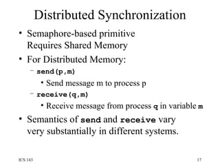 Distributed Synchronization Semaphore-based primitive Requires Shared Memory For Distributed Memory: send(p,m) Send message m to process p receive(q,m) Receive message from process  q  in variable  m Semantics of  send  and  receive  vary very substantially in different systems. 