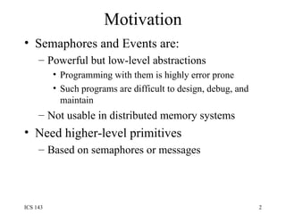 Motivation Semaphores and Events are:  Powerful but low-level abstractions Programming with them is highly error prone Such programs are difficult to design, debug, and maintain Not usable in distributed memory systems Need higher-level primitives  Based on semaphores or messages 