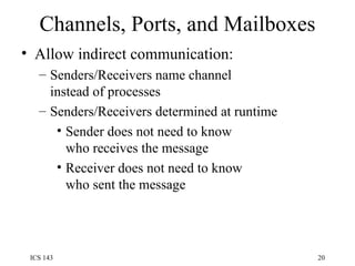 Channels, Ports, and Mailboxes Allow indirect communication: Senders/Receivers name channel instead of processes Senders/Receivers determined at runtime Sender does not need to know who receives the message Receiver does not need to know who sent the message 