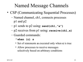 Named Message Channels CSP (Communicating Sequential Processes) Named channel, ch1, connects processes p1 and p2 p1 sends to p2 using:  send(ch1,”a”) p2 receives from p1 using:  receive(ch1,x) Guarded commands: when (c) s   Set of statements  s  executed only when  c  is true Allow processes to receive messages selectively based on arbitrary conditions 