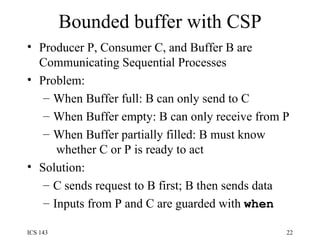 Bounded buffer with CSP Producer P, Consumer C, and Buffer B are Communicating Sequential Processes Problem:  When Buffer full: B can only send to C When Buffer empty: B can only receive from P When Buffer partially filled: B must know  whether C or P is ready to act Solution: C sends request to B first; B then sends data Inputs from P and C are guarded with  when 