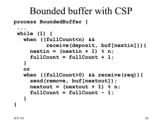 Bounded buffer with CSP process BoundedBuffer {  ... while (1) {  when ((fullCount<n) &&  receive(deposit, buf[nextin])){  nextin = (nextin + 1) % n;  fullCount = fullCount + 1;  }  or  when ((fullCount>0) && receive(req)){  send(remove, buf[nextout]);  nextout = (nextout + 1) % n;  fullCount = fullCount - 1;  }  }  
