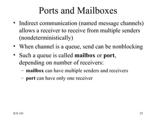 Ports and Mailboxes Indirect communication (named message channels) allows a receiver to receive from multiple senders (nondeterministically) When channel is a queue, send can be nonblocking  Such a queue is called  mailbox  or  port , depending on number of receivers: mailbox  can have multiple senders and receivers port  can have only one receiver 