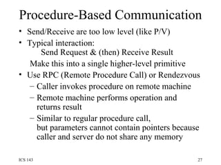 Procedure-Based Communication Send/Receive are too low level (like P/V) Typical interaction:  Send Request & (then) Receive Result Make this into a single higher-level primitive Use RPC (Remote Procedure Call) or Rendezvous Caller invokes procedure on remote machine Remote machine performs operation and returns result Similar to regular procedure call, but parameters cannot contain pointers because caller and server do not share any memory 