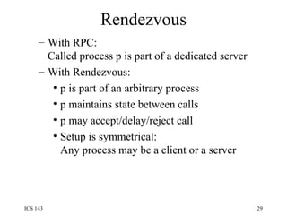 Rendezvous With RPC:  Called process p is part of a dedicated server With Rendezvous:  p is part of an arbitrary process p maintains state between calls p may accept/delay/reject call Setup is symmetrical:  Any process may be a client or a server 