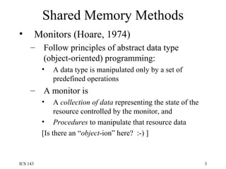 Shared Memory Methods Monitors (Hoare, 1974) Follow principles of abstract data type (object-oriented) programming: A data type is manipulated only by a set of predefined operations A monitor is A  collection of data  representing the state of the resource controlled by the monitor, and Procedures  to manipulate that resource data [Is there an “ object -ion” here?  :-) ] 