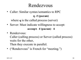 Rendezvous Caller: Similar syntax/semantics to RPC q.f(param) where  q  is the called process (server) Server: Must indicate willingness to accept: accept f(param) S Rendezvous: Caller (calling process) or Server (called process) waits for the other, Then they execute in parallel. (“Rendezvous” is French for “meeting.”) 