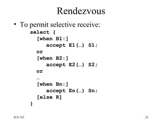 Rendezvous To permit selective receive: select { [when B1:] accept E1(…) S1; or [when B2:] accept E2(…) S2; or … [when Bn:] accept En(…) Sn; [else R] } 