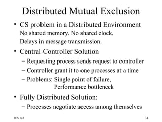 Distributed Mutual Exclusion CS problem in a Distributed Environment No shared memory, No shared clock, Delays in message transmission . Central Controller Solution Requesting process sends request to controller Controller grant it to one processes at a time Problems: Single point of failure,    Performance bottleneck Fully Distributed Solution: Processes negotiate access among themselves 
