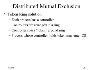 Distributed Mutual Exclusion Token Ring solution Each process has a controller Controllers are arranged in a ring Controllers pass “token” around ring Process whose controller holds token may enter CS 