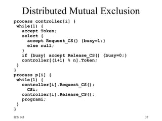 Distributed Mutual Exclusion process controller[i] {  while(1) {  accept Token;  select {  accept Request_CS() {busy=1;}  else null;  }  if (busy) accept Release_CS() {busy=0;} controller[(i+1) % n].Token;  }  }  process p[i] {  while(1) {  controller[i].Request_CS();  CSi;  controller[i].Release_CS();  programi;  } } 
