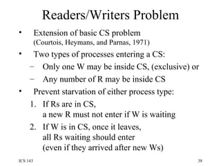 Readers/Writers Problem Extension of basic CS problem (Courtois, Heymans, and Parnas, 1971) Two types of processes entering a CS: Only one W may be inside CS, (exclusive) or Any number of R may be inside CS Prevent starvation of either process type: If Rs are in CS, a new R must not enter if W is waiting If W is in CS, once it leaves, all Rs waiting should enter (even if they arrived after new Ws) 