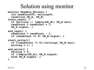 Solution using monitor monitor Readers_Writers {  int readCount=0, writing=0; condition OK_R, OK_W; start_read() {  if (writing || !empty(OK_W)) OK_R.wait;  readCount = readCount + 1;  OK_R.signal; }  end_read() {  readCount = readCount - 1;  if (readCount == 0) OK_W.signal; } start_write(){  if ((readCount != 0)||writing) OK_W.wait;  writing = 1; }  end_write() {  writing = 0;  if (!empty(OK_R)) OK_R.signal;  else OK_W.signal; } }  