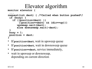 Elevator algorithm monitor elevator {  ... request(int dest) { /*Called when button pushed*/  if (busy) {  if ((position<dest) ||  ((position==dest) && (dir==up)))  upsweep.wait(dest);  else downsweep.wait(-dest);  }  busy = 1;  position = dest;  }  If   position<dest ,  wait in upsweep queue If  position>dest , wait in downsweep queue If  position==dest , service immediately, wait in upsweep or downsweep, depending on current direction 