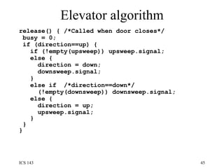 Elevator algorithm release() { /*Called when door closes*/ busy = 0;  if (direction==up) {  if (!empty(upsweep)) upsweep.signal;  else {  direction = down;  downsweep.signal;  }  else if  /*direction==down*/ (!empty(downsweep)) downsweep.signal; else { direction = up;  upsweep.signal;  }  }  }  