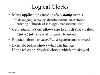 Logical Clocks Many applications need to  time-stamp  events  for debugging, recovery, distributed mutual exclusion, ordering of broadcast messages, transactions, etc. Centralized  system allows one to attach clock value: C(e1)<C(e2)  means  e1  happened before  e2 Physical clocks in  distributed  systems are skewed Example below shows what can happen if one relies on physical clocks which are skewed. 
