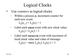 Logical Clocks Use  counters  as logical clocks: Within a process p, increment counter for each new event:   L p (e i+1 ) = L p (e i ) + 1 Label each  send  event with new clock value:   L p (e s ) = L p (e i ) + 1 Label each  receive  event with  maximum  of local clock value and value of message:   L q (e r ) = max( L p (e s ), L q (e i ) ) + 1 