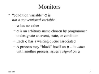 Monitors “ condition variable”  c  is  not a conventional variable c  has no value c  is an arbitrary name chosen by programmer to designate an event, state, or condition Each  c  has a waiting queue associated A process may “block” itself on  c  -- it  waits  until another process issues a  signal  on  c 