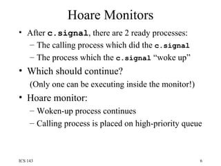 Hoare Monitors After  c.signal , there are 2 ready processes: The calling process which did the  c.signal The process which the  c.signal  “woke up” Which should continue? (Only one can be executing inside the monitor!) Hoare monitor:  Woken-up process continues Calling process is placed on high-priority queue 