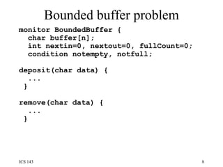 Bounded buffer problem monitor BoundedBuffer {  char buffer[n];  int nextin=0, nextout=0, fullCount=0;  condition notempty, notfull;  deposit(char data) {  ... }  remove(char data) {  ... }  