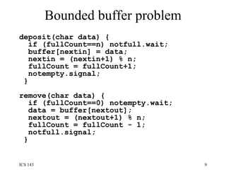 Bounded buffer problem deposit(char data) {  if (fullCount==n) notfull.wait;  buffer[nextin] = data;  nextin = (nextin+1) % n;  fullCount = fullCount+1;  notempty.signal;  }  remove(char data) {  if (fullCount==0) notempty.wait;  data = buffer[nextout];  nextout = (nextout+1) % n;  fullCount = fullCount - 1;  notfull.signal;  }   
