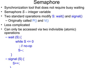 Semaphore
• Synchronization tool that does not require busy waiting
• Semaphore S – integer variable
• Two standard operations modify S: wait() and signal()
   – Originally called P() and V()
• Less complicated
• Can only be accessed via two indivisible (atomic)
  operations
   – wait (S) {
          while S <= 0
             ; // no-op
            S--;
       }
   – signal (S) {
         S++;
 
