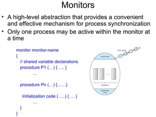 Monitors
• A high-level abstraction that provides a convenient
  and effective mechanism for process synchronization
• Only one process may be active within the monitor at
  a time
     monitor monitor-name
     {
       // shared variable declarations
       procedure P1 (…) { …. }
              …

         procedure Pn (…) {……}

             Initialization code ( ….) { … }
                    …
         }
     }
 