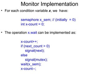 Monitor Implementation
• For each condition variable x, we have:

            semaphore x_sem; // (initially = 0)
            int x-count = 0;

• The operation x.wait can be implemented as:

            x-count++;
            if (next_count > 0)
                signal(next);
            else
                signal(mutex);
            wait(x_sem);
            x-count--;
 