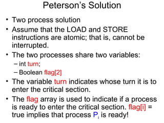Peterson’s Solution
• Two process solution
• Assume that the LOAD and STORE
  instructions are atomic; that is, cannot be
  interrupted.
• The two processes share two variables:
  – int turn;
  – Boolean flag[2]
• The variable turn indicates whose turn it is to
  enter the critical section.
• The flag array is used to indicate if a process
  is ready to enter the critical section. flag[i] =
  true implies that process Pi is ready!
 