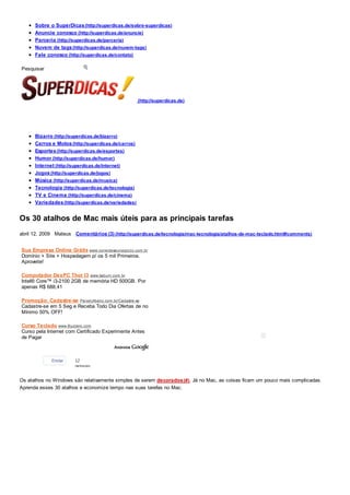 Sobre o SuperDicas (http://superdicas.de/sobre-superdicas)
      Anuncie conosco (http://superdicas.de/anuncie)
      Parceria (http://superdicas.de/parceria)
      Nuvem de tags (http://superdicas.de/nuvem-tags)
      Fale conosco (http://superdicas.de/contato)

Pesquisar




                                                     (http://superdicas.de)




      Bizarro (http://superdicas.de/bizarro)
      Carros e Motos (http://superdicas.de/carros)
      Esportes (http://superdicas.de/esportes)
      Humor (http://superdicas.de/humor)
      Internet (http://superdicas.de/internet)
      Jogos (http://superdicas.de/jogos)
      Música (http://superdicas.de/musica)
      Tecnologia (http://superdicas.de/tecnologia)
      TV e Cinema (http://superdicas.de/cinema)
      Variedades (http://superdicas.de/variedades)


Os 30 atalhos de Mac mais úteis para as principais tarefas
abril 12, 2009 Mateus Comentários (3) (http://superdicas.de/tecnologia/mac-tecnologia/atalhos-de-mac-teclado.html#comments)


Sua Empresa Online Grátis www.conecteseunegocio.com.br
Domínio + Site + Hospedagem p/ os 5 mil Primeiros.
Aproveite!

Computador DexPC Thor I3 www.kabum.com.br
Intel® Core™ i3-2100 2GB de memória HD 500GB. Por
apenas R$ 688,41

Promoção: Cadastre-se PeixeUrbano.com.br/Cadastre-se
Cadastre-se em 5 Seg e Receba Todo Dia Ofertas de no
Mínimo 50% OFF!

Curso Teclado www.Buzzero.com
Curso pela Internet com Certificado Experimente Antes
de Pagar



             Enviar    12
                       pessoas


Os atalhos no Windows são relativamente simples de serem decorados (#). Já no Mac, as coisas ficam um pouco mais complicadas.
Aprenda esses 30 atalhos e economize tempo nas suas tarefas no Mac.
 