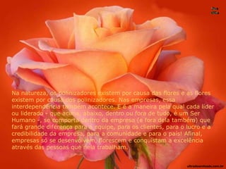 Na natureza, os polinizadores existem por causa das flores e as flores
existem por causa dos polinizadores. Nas empresas, essa
interdependência também acontece. E é a maneira pela qual cada líder
ou liderado - que acima, abaixo, dentro ou fora de tudo, é um Ser
Humano -, se comporta dentro da empresa (e fora dela também) que
fará grande diferença para a equipe, para os clientes, para o lucro e a
credibilidade da empresa, para a comunidade e para o país! Afinal,
empresas só se desenvolvem, florescem e conquistam a excelência
através das pessoas que nela trabalham.
ultradownloads.com.br
 