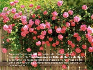 Ao implantarmos os 3B na nossa vida, tornamo-nos
conscientemente "polinizadores do Belo, do Bom e do Bem "
e, portanto, co-responsáveis pela criação e manutenção de um
clima organizacional saudável, uma sociedade mais justa e um
mundo melhor.
ultradownloads.com.br
 