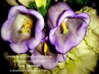 Sentindo uma enorme felicidade
em poder compartilhar
"sua técnica",
o produtor começou a falar:
 